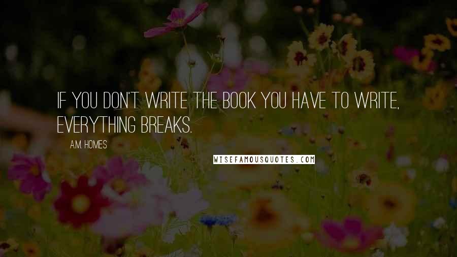 A.M. Homes Quotes: If you don't write the book you have to write, everything breaks.