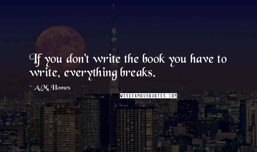 A.M. Homes Quotes: If you don't write the book you have to write, everything breaks.
