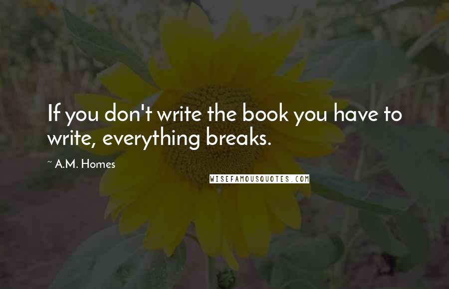 A.M. Homes Quotes: If you don't write the book you have to write, everything breaks.