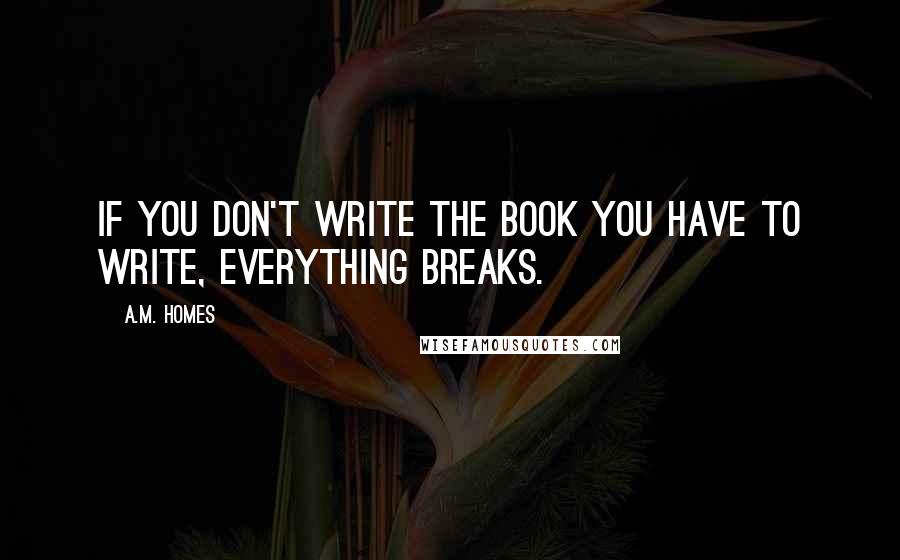 A.M. Homes Quotes: If you don't write the book you have to write, everything breaks.