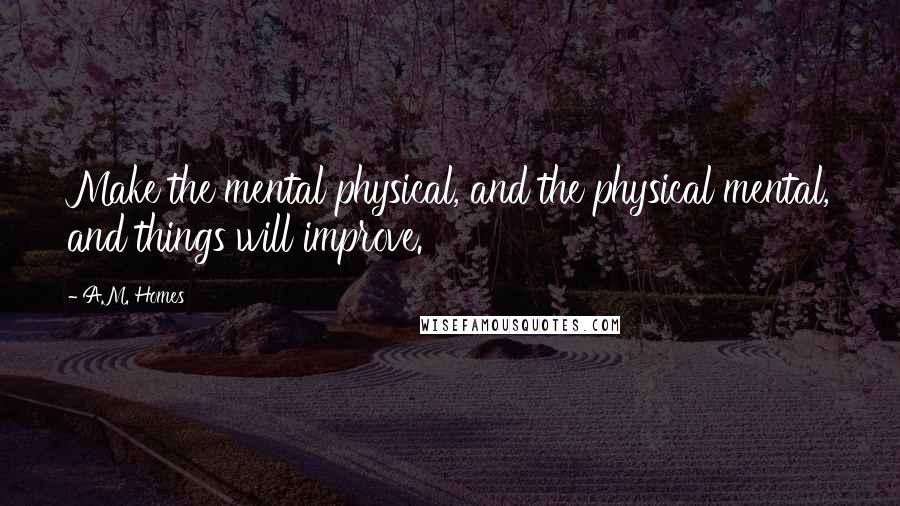 A.M. Homes Quotes: Make the mental physical, and the physical mental, and things will improve.