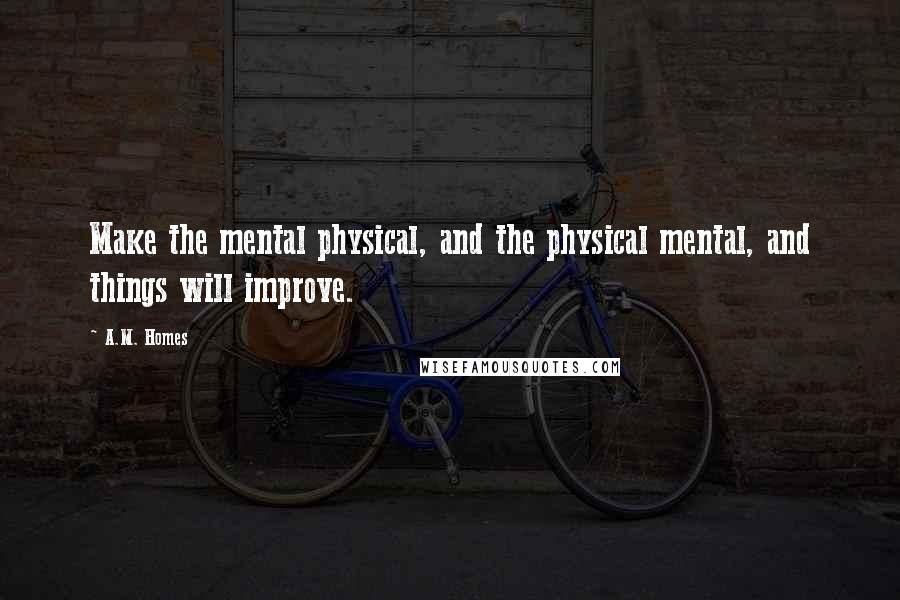 A.M. Homes Quotes: Make the mental physical, and the physical mental, and things will improve.