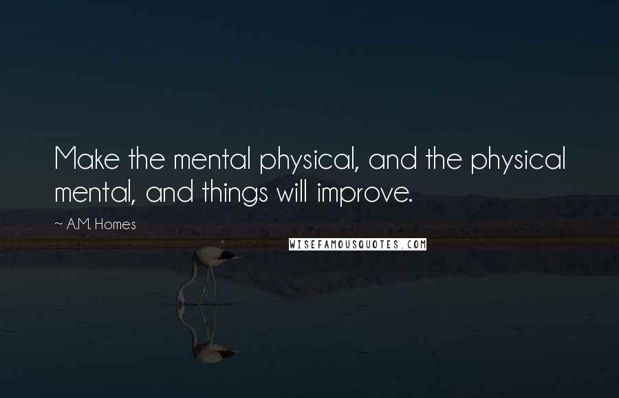 A.M. Homes Quotes: Make the mental physical, and the physical mental, and things will improve.