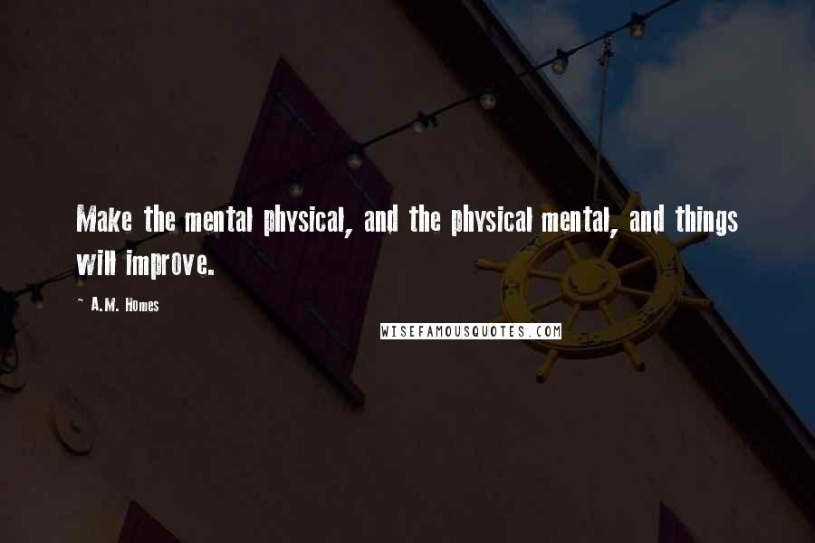 A.M. Homes Quotes: Make the mental physical, and the physical mental, and things will improve.