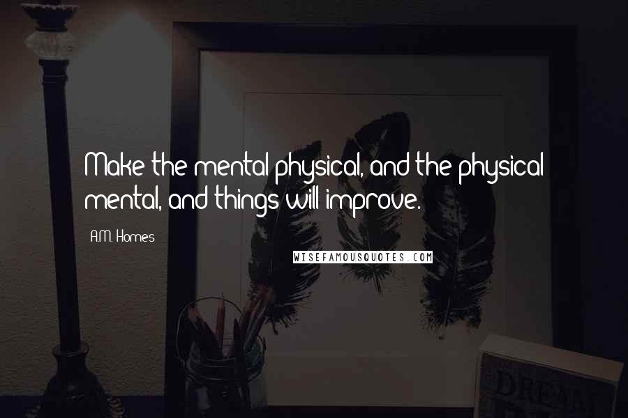 A.M. Homes Quotes: Make the mental physical, and the physical mental, and things will improve.