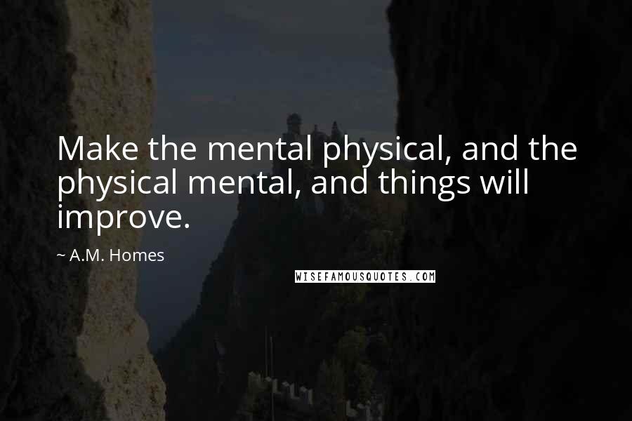 A.M. Homes Quotes: Make the mental physical, and the physical mental, and things will improve.