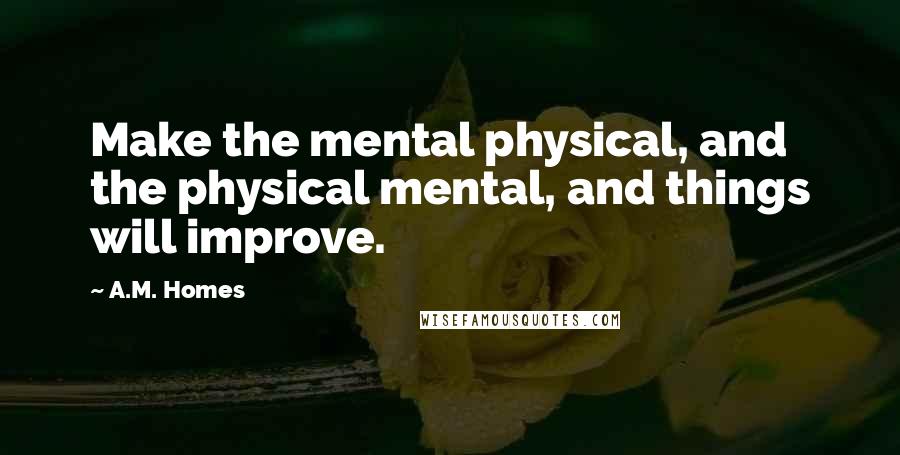 A.M. Homes Quotes: Make the mental physical, and the physical mental, and things will improve.
