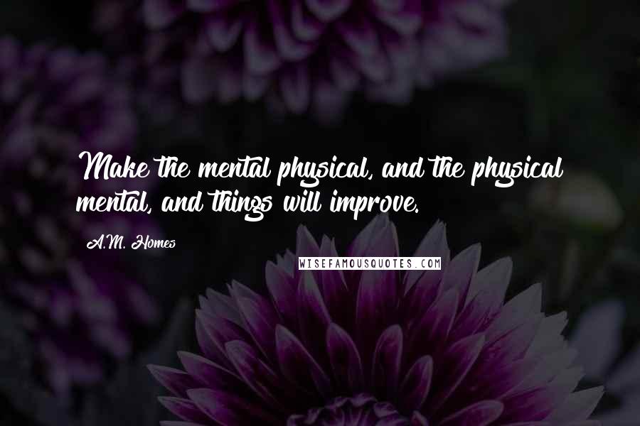 A.M. Homes Quotes: Make the mental physical, and the physical mental, and things will improve.