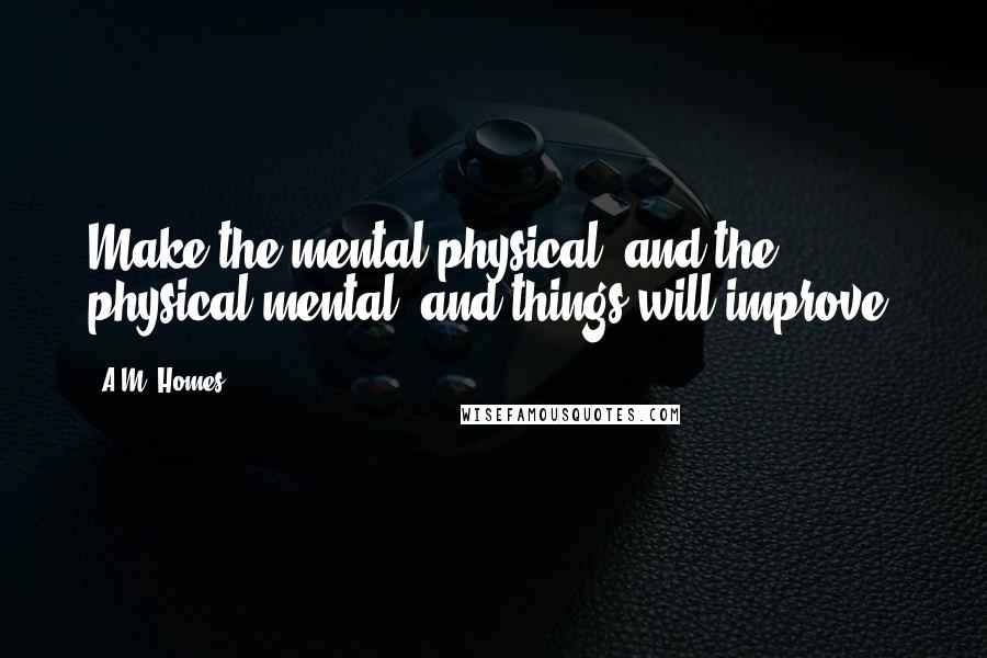 A.M. Homes Quotes: Make the mental physical, and the physical mental, and things will improve.