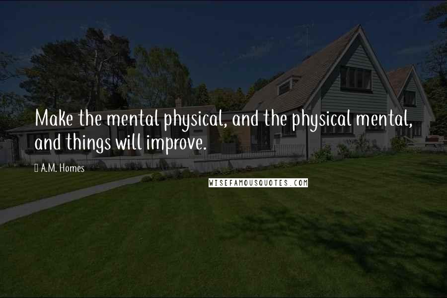 A.M. Homes Quotes: Make the mental physical, and the physical mental, and things will improve.