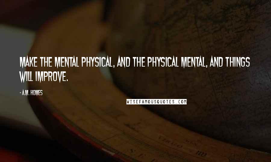 A.M. Homes Quotes: Make the mental physical, and the physical mental, and things will improve.