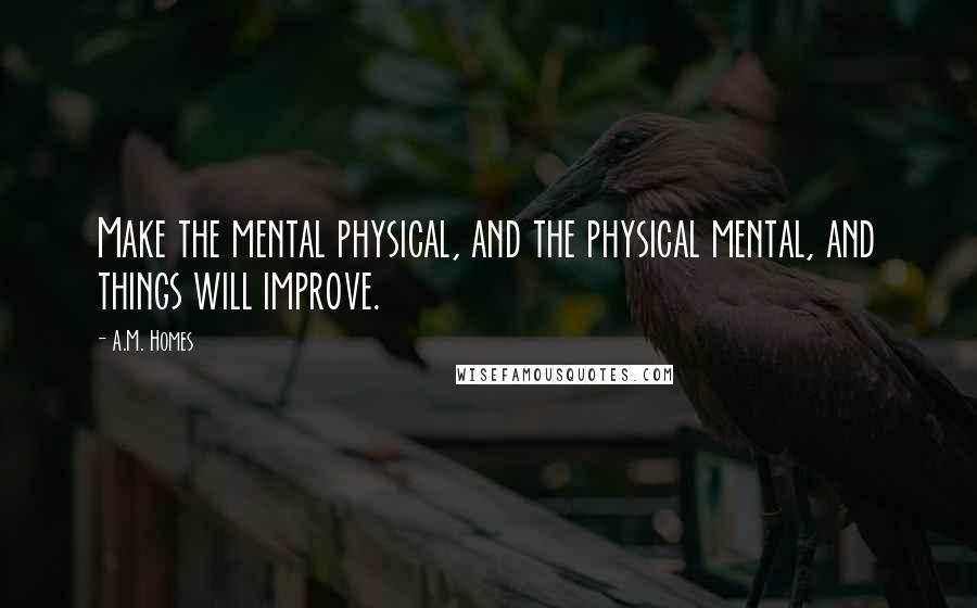 A.M. Homes Quotes: Make the mental physical, and the physical mental, and things will improve.