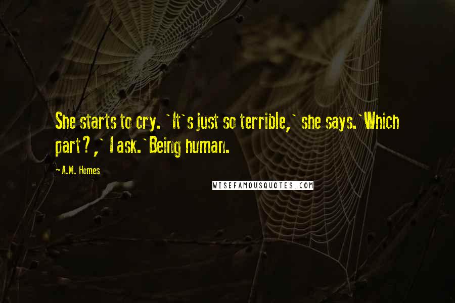 A.M. Homes Quotes: She starts to cry. 'It's just so terrible,' she says.'Which part?,' I ask.'Being human.