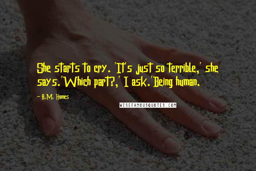 A.M. Homes Quotes: She starts to cry. 'It's just so terrible,' she says.'Which part?,' I ask.'Being human.