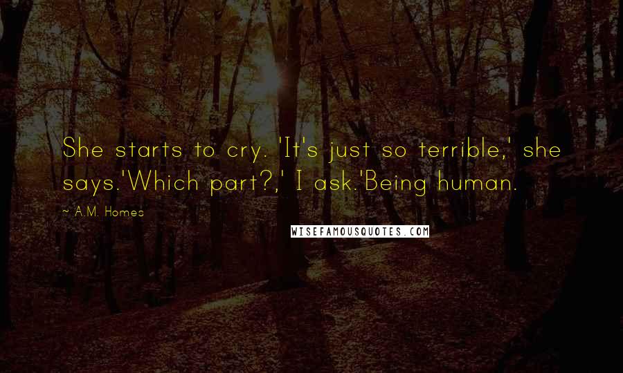 A.M. Homes Quotes: She starts to cry. 'It's just so terrible,' she says.'Which part?,' I ask.'Being human.