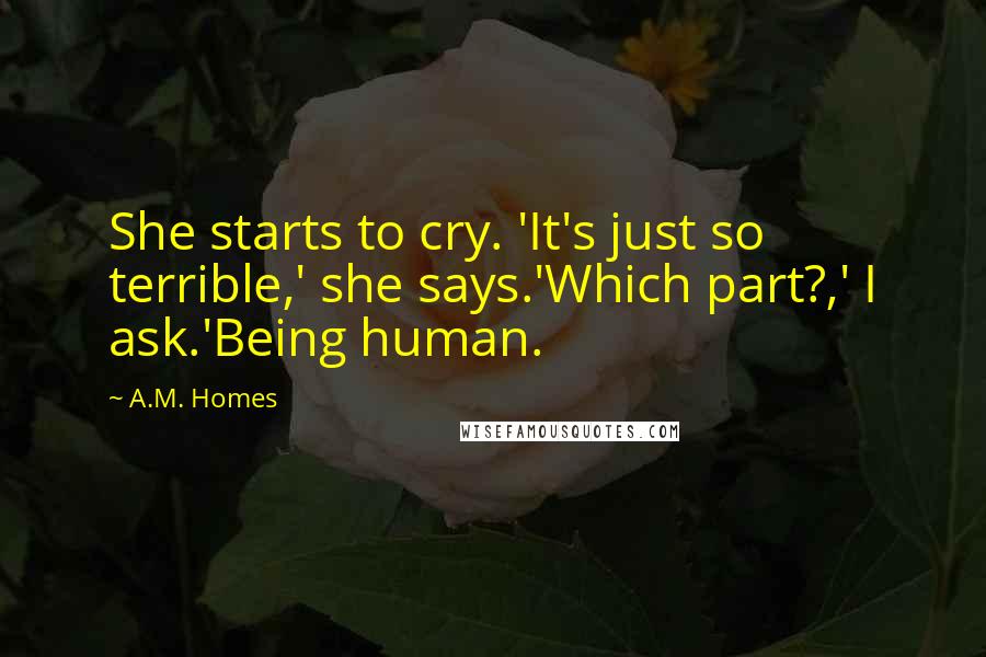 A.M. Homes Quotes: She starts to cry. 'It's just so terrible,' she says.'Which part?,' I ask.'Being human.