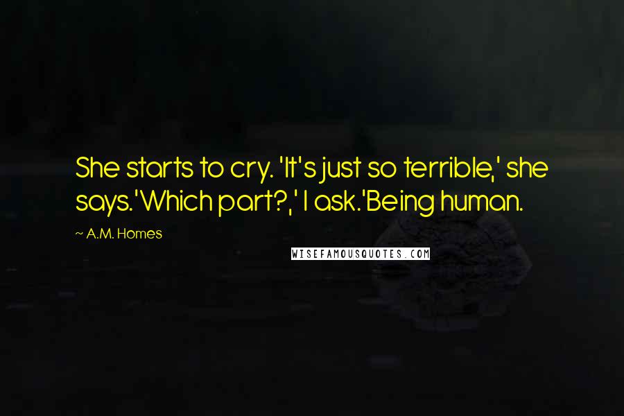 A.M. Homes Quotes: She starts to cry. 'It's just so terrible,' she says.'Which part?,' I ask.'Being human.