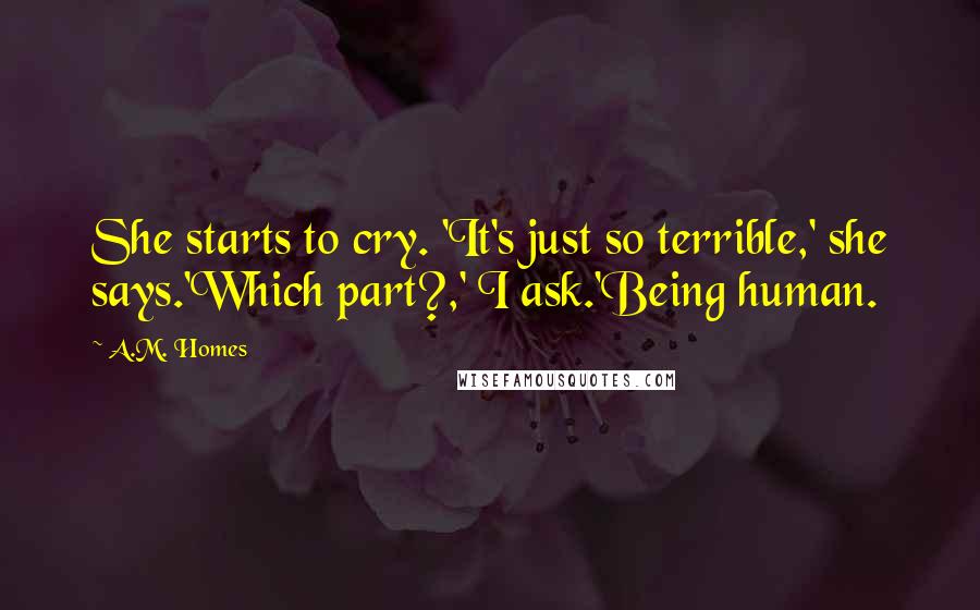 A.M. Homes Quotes: She starts to cry. 'It's just so terrible,' she says.'Which part?,' I ask.'Being human.