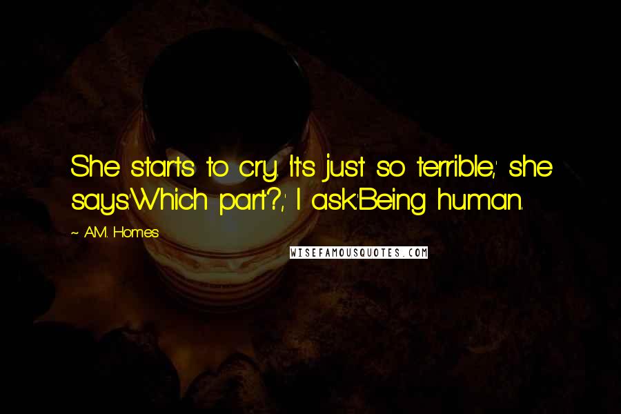 A.M. Homes Quotes: She starts to cry. 'It's just so terrible,' she says.'Which part?,' I ask.'Being human.