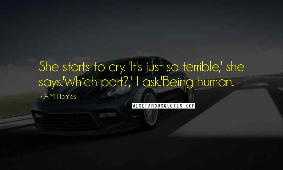 A.M. Homes Quotes: She starts to cry. 'It's just so terrible,' she says.'Which part?,' I ask.'Being human.