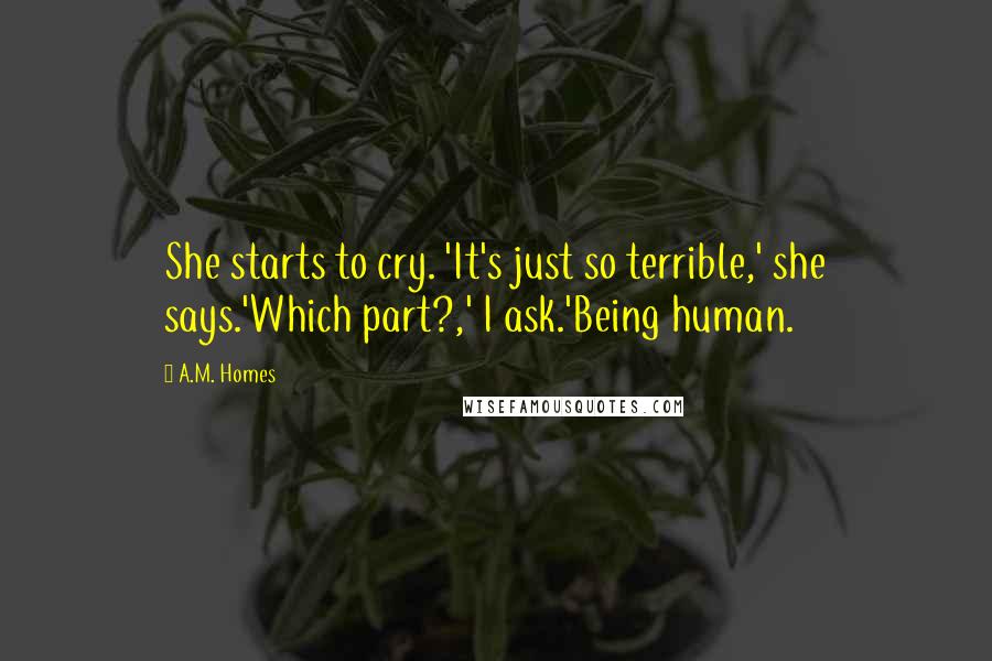 A.M. Homes Quotes: She starts to cry. 'It's just so terrible,' she says.'Which part?,' I ask.'Being human.