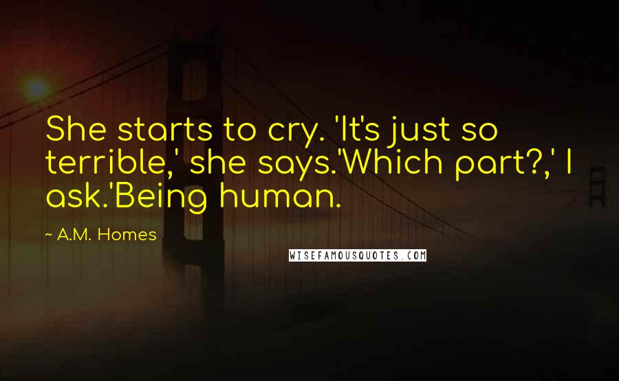 A.M. Homes Quotes: She starts to cry. 'It's just so terrible,' she says.'Which part?,' I ask.'Being human.