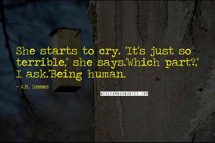 A.M. Homes Quotes: She starts to cry. 'It's just so terrible,' she says.'Which part?,' I ask.'Being human.