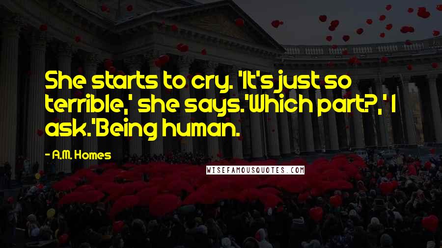 A.M. Homes Quotes: She starts to cry. 'It's just so terrible,' she says.'Which part?,' I ask.'Being human.