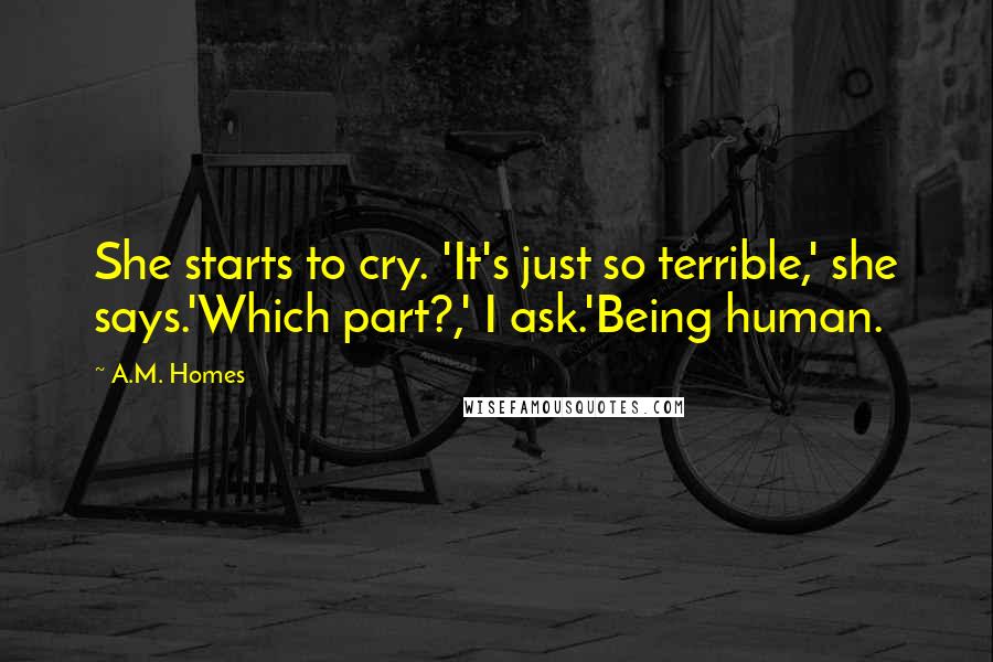 A.M. Homes Quotes: She starts to cry. 'It's just so terrible,' she says.'Which part?,' I ask.'Being human.