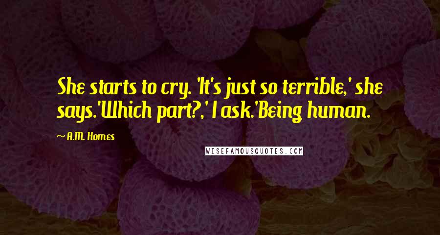 A.M. Homes Quotes: She starts to cry. 'It's just so terrible,' she says.'Which part?,' I ask.'Being human.
