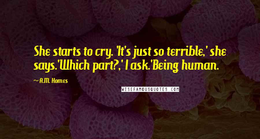 A.M. Homes Quotes: She starts to cry. 'It's just so terrible,' she says.'Which part?,' I ask.'Being human.