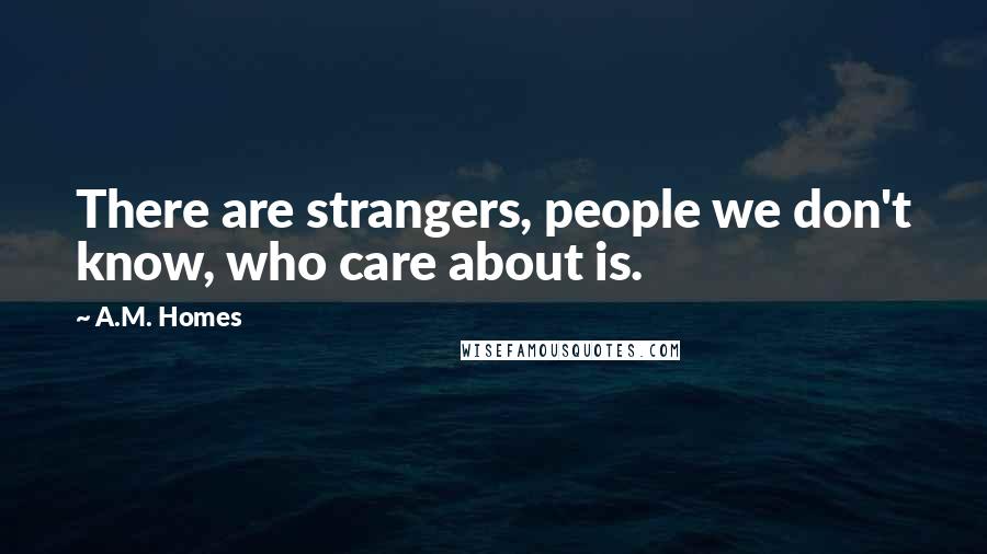 A.M. Homes Quotes: There are strangers, people we don't know, who care about is.