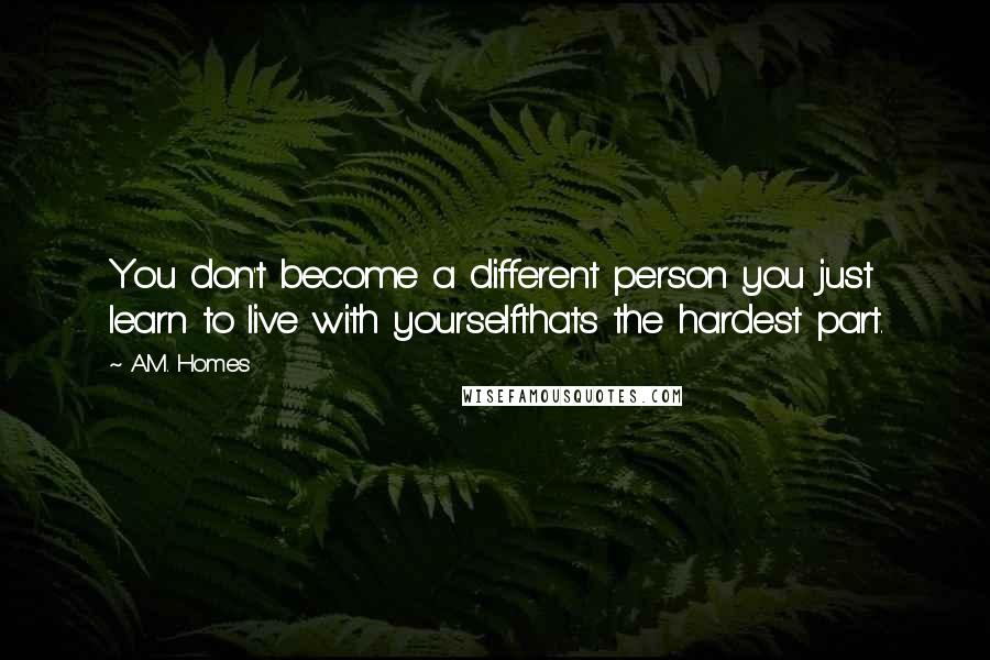 A.M. Homes Quotes: You don't become a different person you just learn to live with yourselfthats the hardest part.