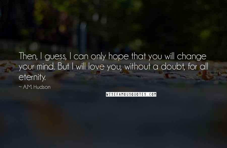 A.M. Hudson Quotes: Then, I guess, I can only hope that you will change your mind. But I will love you, without a doubt, for all eternity.