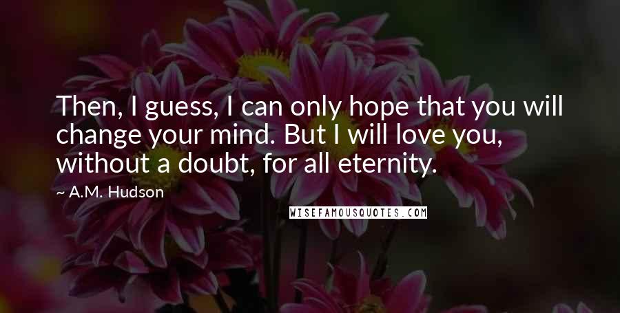 A.M. Hudson Quotes: Then, I guess, I can only hope that you will change your mind. But I will love you, without a doubt, for all eternity.