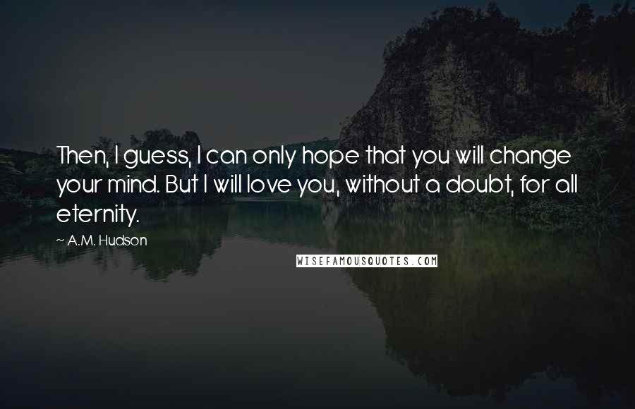 A.M. Hudson Quotes: Then, I guess, I can only hope that you will change your mind. But I will love you, without a doubt, for all eternity.