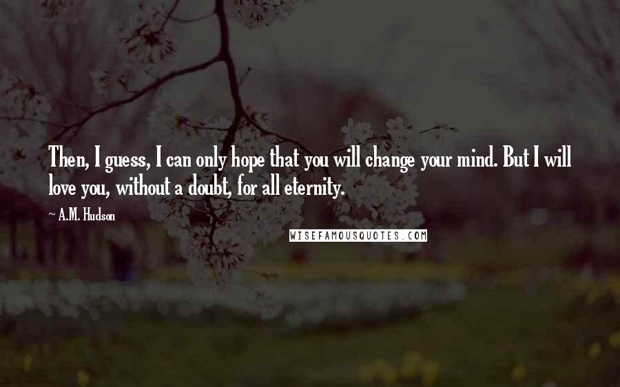 A.M. Hudson Quotes: Then, I guess, I can only hope that you will change your mind. But I will love you, without a doubt, for all eternity.