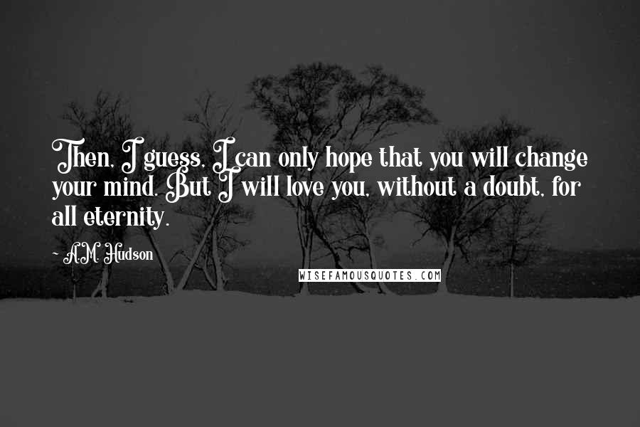 A.M. Hudson Quotes: Then, I guess, I can only hope that you will change your mind. But I will love you, without a doubt, for all eternity.