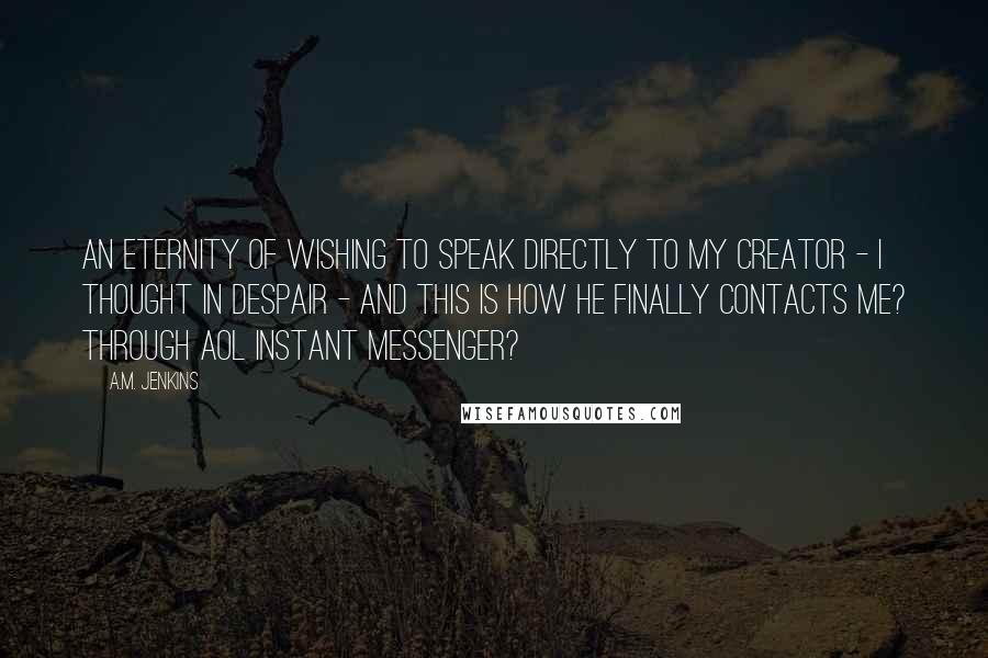 A.M. Jenkins Quotes: An eternity of wishing to speak directly to my Creator - I thought in despair - and this is how He finally contacts me? Through AOL Instant Messenger?