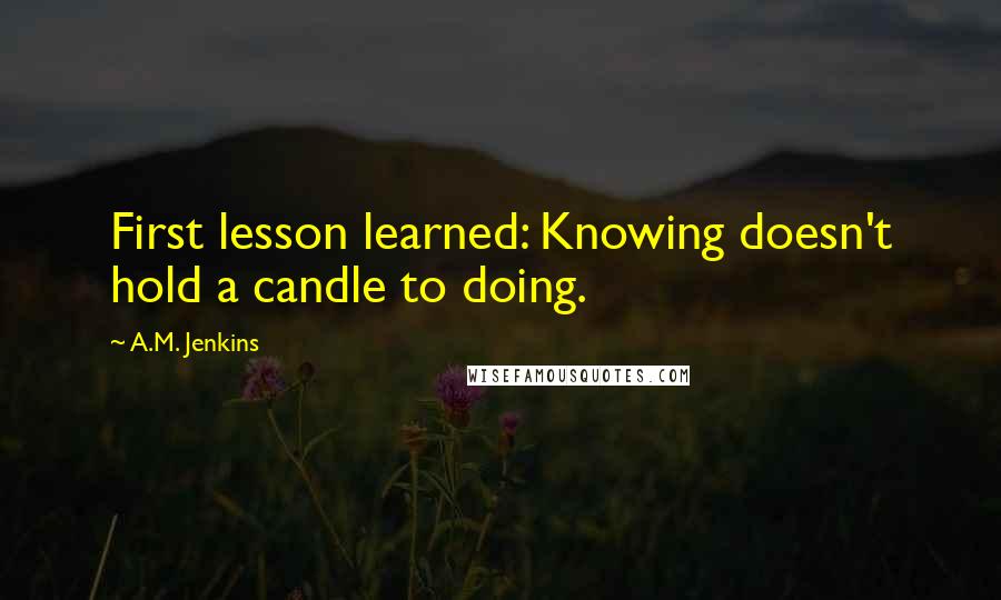 A.M. Jenkins Quotes: First lesson learned: Knowing doesn't hold a candle to doing.