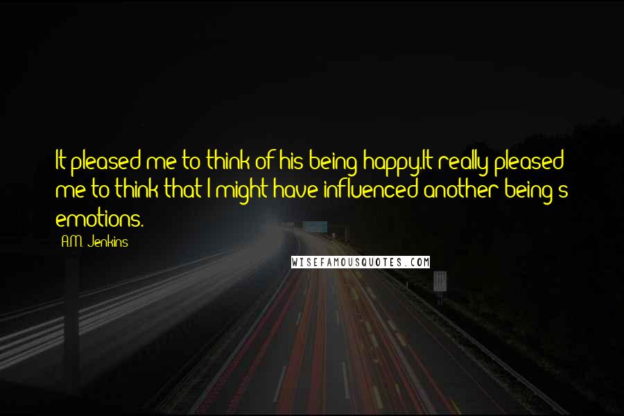 A.M. Jenkins Quotes: It pleased me to think of his being happy.It really pleased me to think that I might have influenced another being's emotions.