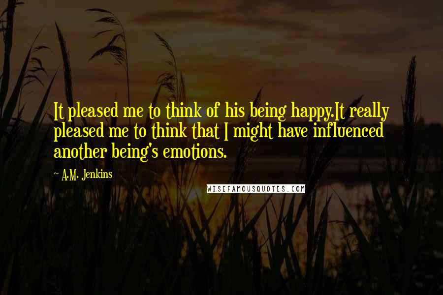 A.M. Jenkins Quotes: It pleased me to think of his being happy.It really pleased me to think that I might have influenced another being's emotions.