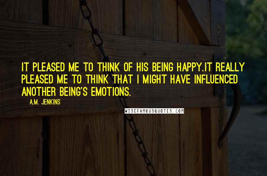 A.M. Jenkins Quotes: It pleased me to think of his being happy.It really pleased me to think that I might have influenced another being's emotions.