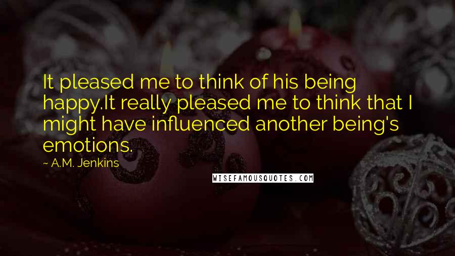 A.M. Jenkins Quotes: It pleased me to think of his being happy.It really pleased me to think that I might have influenced another being's emotions.