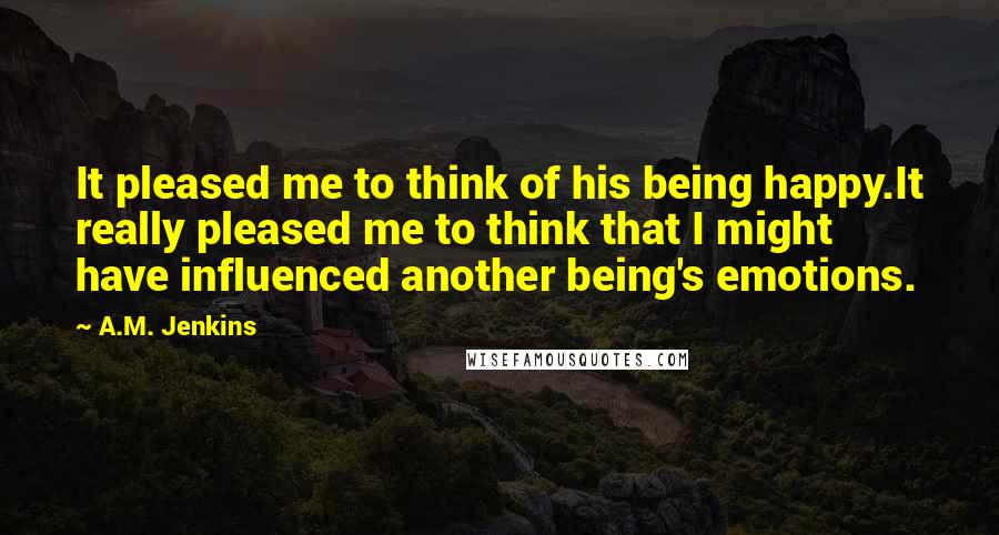 A.M. Jenkins Quotes: It pleased me to think of his being happy.It really pleased me to think that I might have influenced another being's emotions.
