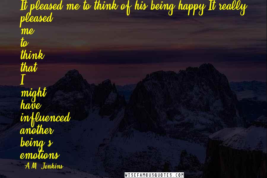 A.M. Jenkins Quotes: It pleased me to think of his being happy.It really pleased me to think that I might have influenced another being's emotions.