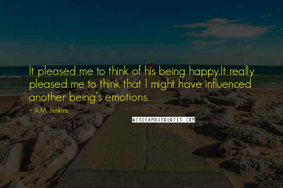 A.M. Jenkins Quotes: It pleased me to think of his being happy.It really pleased me to think that I might have influenced another being's emotions.