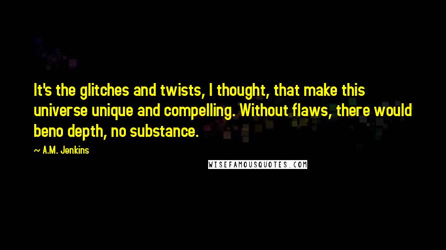 A.M. Jenkins Quotes: It's the glitches and twists, I thought, that make this universe unique and compelling. Without flaws, there would beno depth, no substance.