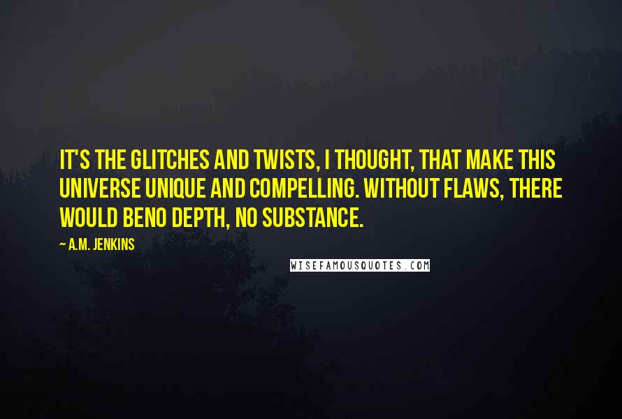 A.M. Jenkins Quotes: It's the glitches and twists, I thought, that make this universe unique and compelling. Without flaws, there would beno depth, no substance.