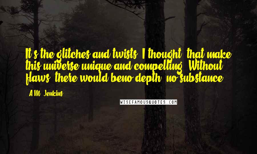 A.M. Jenkins Quotes: It's the glitches and twists, I thought, that make this universe unique and compelling. Without flaws, there would beno depth, no substance.